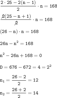 \displaystyle\tt \frac{2\cdot25-2(n-1)}{2}\cdot n =168\\ \\ \frac{\not{2}(25-n+1)}{\not{2}}\cdot n =168\\ \\ (26-n)\cdot n=168\\\\ 26n-n^2=168\\ \\ n^2-26n+168=0\\\\D=676-672=4=2^2\\ \\ n_1=\frac{26-2}{2}=12 \\\\ n_2=\frac{26+2}{2}=14