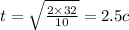 t = \sqrt{ \frac{2 \times 32}{10} } = 2.5c