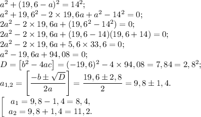 a^2 + (19,6 - a)^2 = 14^2;\\a^2 + 19,6^2 - 2\times 19,6a + a^2 - 14^2 = 0;\\2a^2 - 2\times 19,6a + (19,6^2 - 14^2) = 0;\\2a^2 - 2\times 19,6a + (19,6 - 14)(19,6 + 14) = 0;\\2a^2 - 2\times 19,6a + 5,6\times 33,6 = 0;\\a^2 - 19,6a + 94,08 = 0;\\D = \big[b^2 - 4ac\big] = (-19,6)^2 - 4\times 94,08 = 7,84 = 2,8^2;\\a_{1,2} = \left[\dfrac{-b\pm\sqrt{D}}{2a}\right] = \dfrac{19,6\pm2,8}{2} = 9,8\pm1,4.\\\left[\begin{array}{c}a_1 = 9,8 - 1,4 = 8,4,\\a_2 = 9,8 + 1,4 = 11,2.\end{array}\right
