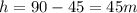 h = 90 - 45 = 45m