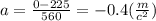 a = \frac{0 - 225}{560} = - 0.4( \frac{m}{c ^{2} } )