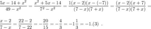 \displaystyle \frac{5x-14+x^2}{49-x^2} = \frac{x^2+5x-14}{7^2-x^2} = \frac{1(x-2)(x-(-7))}{(7-x)(7+x)} =\frac{(x-2)(x+7)}{(7-x)(7+x)} = \\\\\\\frac{x-2}{7-x} = \frac{22-2}{7-22} = -\frac{20}{15} = - \frac{4}{3} = -1\frac{1}{3} = -1.(3) \;\;.