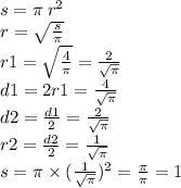 s = \pi \: {r}^{2} \\ r = \sqrt{ \frac{s}{\pi} } \\ r1 = \sqrt{ \frac{4}{\pi} } = \frac{2}{ \sqrt{\pi } } \\ d1 = 2r1 = \frac{4}{ \sqrt{\pi } } \\ d2 = \frac{d1}{2} = \frac{2}{ \sqrt{\pi} } \\ r2 = \frac{d2}{2} = \frac{1}{ \sqrt{\pi} } \\ s = \pi \times ( \frac{1}{ \sqrt{\pi} } ) {}^{2} = \frac{\pi}{\pi} = 1