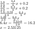 \frac{5.8}{2.9} = \frac{\frac{6.4}{1} }{9}x +0.2\\\frac{5.8}{2.9}=\frac{6.4}{9}x+0.2\\\frac{5.8-0,58}{2.9}=\frac{6.4}{9}x\\\frac{5.22}{2.9} =\frac{6.4}{9} x\\6.4x=\frac{5.22*9}{2.9}=16.2\\x=2.53125