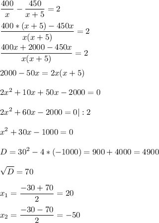 \displaystyle \frac{400}{x} - \frac{450}{x+5}= 2\\ \\ \frac{400*(x+5)-450x}{x(x+5)} = 2\\ \\ \frac{400x+2000-450x}{x(x+5)}= 2\\ \\ 2000-50x= 2x(x+5)\\ \\ 2x^{2}+ 10x+50x-2000=0\\ \\ 2x^{2} +60x-2000=0 |:2\\ \\ x^{2} +30x-1000=0\\ \\ D= 30^{2}- 4*(-1000)= 900+4000=4900\\ \\ \sqrt{D}= 70\\ \\ x_{1}=\frac{-30+70}{2}= 20\\ \\ x_{2}= \frac{-30-70}{2}=- 50