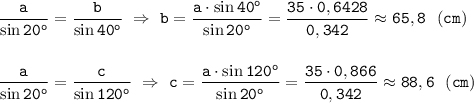 \displaystyle\tt \frac{a}{\sin20^o}=\frac{b}{\sin40^o} \ \Rightarrow \ b=\frac{a\cdot\sin40^o}{\sin20^o} =\frac{35\cdot0,6428}{0,342}\approx65,8 \ \ (cm)\\\\\\ \frac{a}{\sin20^o}=\frac{c}{\sin120^o} \ \Rightarrow \ c=\frac{a\cdot\sin120^o}{\sin20^o} =\frac{35\cdot0,866}{0,342}\approx88,6 \ \ (cm)