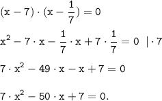 \tt \displaystyle (x-7) \cdot (x-\frac{1}{7} ) =0 \\\\x^2-7 \cdot x -\frac{1}{7} \cdot x + 7\cdot \frac{1}{7} =0 \;\; | \cdot 7 \\\\7 \cdot x^2-49 \cdot x -x + 7 =0 \\\\7 \cdot x^2-50 \cdot x + 7 =0.