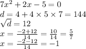 7 {x}^{2} + 2x - 5 = 0 \\ d = 4 + 4 \times 5 \times 7 = 144 \\ \sqrt{d} = 12 \\ x = \frac{ - 2 + 12}{14} = \frac{10}{14} = \frac{5}{7} \\ x = \frac{ - 2 - 12}{14} = - 1