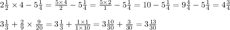 2 \frac{1}{2} \times 4 - 5 \frac{1}{4} = \frac{5 \times 4}{2} - 5 \frac{1}{4} = \frac{5 \times 2}{1} - 5 \frac{1}{4} = 10 - 5 \frac{1}{4} = 9 \frac{4}{4} - 5 \frac{1}{4} = 4 \frac{3}{4} \\ \\ 3 \frac{1}{3} + \frac{2}{9} \times \frac{9}{20} = 3 \frac{1}{3} + \frac{1 \times 1}{1 \times 10} = 3 \frac{10}{30} + \frac{3}{30} = 3 \frac{13}{30}