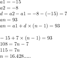 a1 = - 15 \\ a2 = - 8 \\ d =a2 - a1 = - 8 - ( - 15) = 7 \\ an = 93 \\ an = a1 + d \times (n - 1) = 93 \\ \\ - 15 + 7 \times (n - 1) = 93 \\ 108 = 7n - 7 \\ 115 = 7n \\ n = 16.428.....