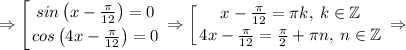 \displaystyle \Rightarrow \left [ {{sin\left(x-\frac{\pi}{12}\right)=0} \atop {cos\left(4x-\frac{\pi}{12}\right)=0}} \right. \Rightarrow \left [ {{x-\frac{\pi}{12}=\pi k,\: k\in \mathbb{Z}} \atop {4x-\frac{\pi}{12}=\frac{\pi}{2}+\pi n, \: n\in \mathbb{Z}}} \right. \Rightarrow