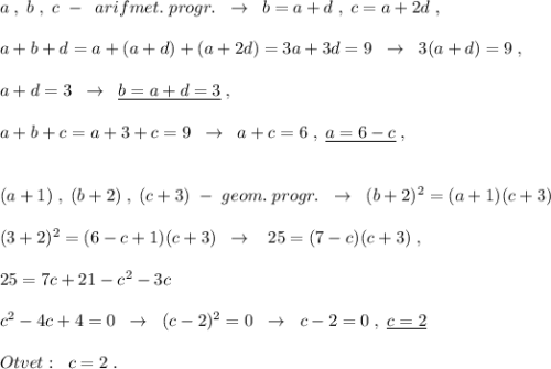 a\; ,\; b\; ,\; c\; -\; \; arifmet.\; progr.\; \; \to \; \; b=a+d\; ,\; c=a+2d\; ,\\\\a+b+d=a+(a+d)+(a+2d)=3a+3d=9\; \; \to \; \; 3(a+d)=9\; ,\\\\a+d=3\; \; \to \; \; \underline {b=a+d=3}\; ,\\\\a+b+c=a+3+c=9\; \; \to \; \; a+c=6\; ,\; \underline {a=6-c}\; ,\\\\\\(a+1)\; ,\; (b+2)\; ,\; (c+3)\; -\; geom.\; progr.\; \; \to \; \; (b+2)^2=(a+1)(c+3)\\\\(3+2)^2=(6-c+1)(c+3)\; \; \to \; \; \; 25=(7-c)(c+3)\; ,\\\\25=7c+21-c^2-3c\\\\c^2-4c+4=0\; \; \to \; \; (c-2)^2=0\; \; \to \; \; c-2=0\; ,\; \underline {c=2}\\\\Otvet:\; \; c=2\; .