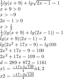 \frac{1}{2} lg(x + 9) + lg \sqrt{2x - 1} = 1 \\ x + 9 0 \\ x - 9 \\ 2x - 1 0 \\ x \frac{1}{2} \\ \frac{1}{2} (lg(x + 9) + lg(2x - 1)) = 1 \\ lg(x + 9) (2x - 1) = 2 \\ lg(2 {x}^{2} + 17x - 9) = lg100 \\ 2 {x}^{2} + 17x - 9 = 100 \\ 2 {x}^{2} + 17x - 109 = 0 \\ d = 289 + 872 = 1161 \\ x1 = \frac{ - 17 + 3 \sqrt{129} }{4} ≈4,2 \\ x2 = \frac{ - 17 - 3 \sqrt{129} }{4}