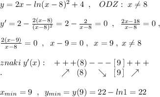 y=2x-ln(x-8)^2+4\; \; ,\; \; \; ODZ:\; x\ne 8\\\\y'=2-\frac{2(x-8)}{(x-8)^2}=2-\frac{2}{x-8} =0\; \; ,\; \; \frac{2x-18}{x-8}=0\; ,\\\\\frac{2(x-9)}{x-8}=0\; \; ,\; \; x-9=0\; ,\; \; x=9\; ,\; x\ne 8\\\\znaki\; y'(x):\; \; \; +++(8)---[\, 9\, ]+++\\.\qquad \qquad \qquad \quad \nearrow \; \; (8)\; \; \; \; \searrow \; \; [\, 9\, ]\; \; \nearrow \\\\x_{min}=9\; \; ,\; \; y_{min}=y(9)=22-ln1=22