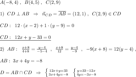 A(-8,4)\; ,\; \; B(4,5)\; ,\; \; C(2,9)\\\\1)\; \; CD\perp AB\; \; \Rightarrow \; \; \vec{n}_{CD}=\overline {AB}=(12,1)\; ,\; \; C(2,9)\in CD\\\\CD:\; \; 12\cdot (x-2)+1\cdot (y-9)=0\\\\\underline {CD:\; \; 12x+y-33=0}\\\\2)\; \; AB:\; \; \frac{x+8}{4+8}=\frac{y-4}{-5-4}\; \; ,\; \; \frac{x+8}{12}=\frac{y-4}{-9}\; \; ,\; \; -9(x+8)=12(y-4)\; ,\\\\AB:\; 3x+4y=-8\\\\D=AB\cap CD\; \; \Rightarrow \; \; \left \{ {{12x+y=33} \atop {3x+4y=-8}} \right.\; \; \left \{ {{y=33-12x} \atop {4y=-3x-8}} \right.