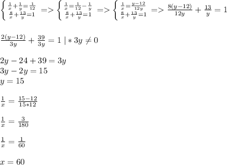 \left \{ {{\frac{1}{x}+\frac{1}{y}=\frac{1}{12} } \atop {\frac{8}{x}+\frac{13}{y}=1}} \right.=\left \{ {{\frac{1}{x}=\frac{1}{12}-\frac{1}{y}} \atop {\frac{8}{x}+\frac{13}{y}=1}} \right.=\left \{ {{\frac{1}{x}=\frac{y-12}{12y} } \atop {\frac{8}{x}+\frac{13}{y} =1}} \right.=\frac{8(y-12)}{12y}+\frac{13}{y}=1\\\\\\\frac{2(y-12)}{3y}+\frac{39}{3y}=1\;|*3y\neq0\\\\2y-24+39=3y\\3y-2y=15\\y=15\\\\\frac{1}{x}=\frac{15-12}{15*12}\\\\\frac{1}{x}=\frac{3}{180}\\\\\frac{1}{x}=\frac{1}{60}\\\\x=60