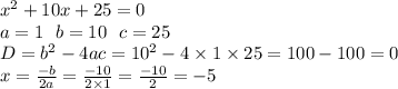 {x}^{2} + 10x + 25 = 0 \\ a = 1 \: \: \: b = 10 \: \: \: c = 25 \\ D = {b}^{2} - 4ac = {10}^{2} - 4 \times 1 \times 25 = 100 - 100 = 0 \\ x = \frac{ - b}{2a} = \frac{ - 10}{2 \times 1} = \frac{ - 10}{2} = - 5