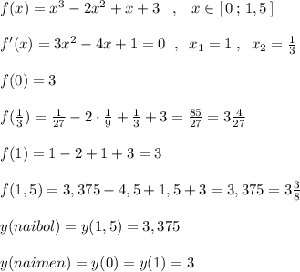 f(x)=x^3-2x^2+x+3\; \; \; ,\; \; \; x\in [\, 0\, ;\, 1,5\, ]\\\\f'(x)=3x^2-4x+1=0\; \; ,\; \; x_1=1\; ,\; \; x_2=\frac{1}{3}\\\\f(0)=3\\\\f(\frac{1}{3})=\frac{1}{27}-2\cdot \frac{1}{9}+\frac{1}{3}+3=\frac{85}{27}=3\frac{4}{27}\\\\f(1)=1-2+1+3=3\\\\f(1,5)=3,375-4,5+1,5+3=3,375=3\frac{3}{8}\\\\y(naibol)=y(1,5)=3,375\\\\y(naimen)=y(0)=y(1)=3