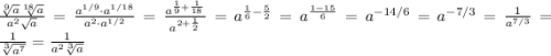 \frac{\sqrt[9]{a}\sqrt[18]{a} }{a^2\sqrt{a} }=\frac{a^{1/9}\cdot a^{1/18} }{a^2\cdot a^{1/2}} =\frac{a^{\frac{1}{9}+\frac{1}{18}} }{a^{2+\frac{1}{2}} } =a^{\frac{1}{6}-\frac{5}{2}}=a^{\frac{1-15}{6}}=a^{-14/6}=a^{-7/3}=\frac{1}{a^{7/3}}=\frac{1}{\sqrt[3]{a^7} }=\frac{1}{a^2\sqrt[3]{a} }