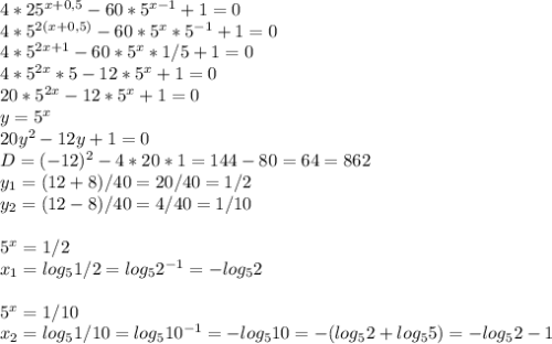 4*25^{x+0,5}-60*5^{x-1}+1=0\\4*5^{2(x+0,5)}-60*5^x*5^{-1}+1=0\\4*5^{2x+1}-60*5^x*1/5+1=0\\4*5^{2x}*5-12*5^x+1=0\\20*5^{2x}-12*5^x+1=0\\y=5^x\\20y^2-12y+1=0\\D=(-12)^2-4*20*1=144-80=64=862\\y_1=(12+8)/40=20/40=1/2\\y_2=(12-8)/40=4/40=1/10\\\\5^x=1/2\\x_1=log_51/2=log_52^{-1}=-log_52\\\\5^x=1/10\\x_2=log_51/10=log_510^{-1}=-log_510=-(log_52+log_55)=-log_52-1