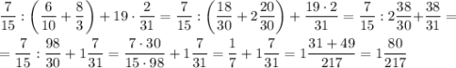 \displaystyle \frac{7}{15} : \bigg(\frac{6}{10} + \frac{8}{3} \bigg)+19 \cdot \frac{2}{31} =\frac{7}{15} : \bigg(\frac{18}{30} + 2\frac{20}{30} \bigg)+\frac{19 \cdot 2}{31}= \frac{7}{15} : 2\frac{38}{30} \bigg+\frac{38}{31}= \\\\= \frac{7}{15} : \frac{98}{30} + 1\frac{7}{31} =\frac{7 \cdot 30}{15 \cdot 98} + 1\frac{7}{31} =\frac{1}{7} + 1\frac{7}{31} =1\frac{31+49}{217} = 1\frac{80}{217}