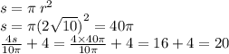 s = \pi \: {r}^{2} \\ s = \pi {(2 \sqrt{10} )}^{2} = 40\pi \\ \frac{4s}{10\pi} + 4 = \frac{4 \times 40\pi}{10\pi} + 4 = 16 + 4 = 20