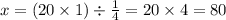 x = (20 \times 1) \div \frac{1}{4} = 20 \times 4 = 80