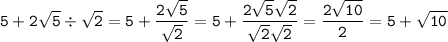 \displaystyle\tt5+2\sqrt{5}\div\sqrt{2}=5+\frac{2\sqrt{5}}{\sqrt{2}}=5+\frac{2\sqrt{5}\sqrt{2}}{\sqrt{2}\sqrt{2}}=\frac{2\sqrt{10}}{2}=5+\sqrt{10}}