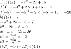 1)a)f(x) = - {x}^{2} + 2x + 15 \\ f(3) = - {3}^{2} + 2 \times 3 + 15 = 12 \\ f( - 5) = - {( - 5)}^{2} + 2 \times ( - 5) + 15 = - 20 \\ b)f(k) = 7 \\ - {k}^{2} + 2k + 15 = 7 \\ {k}^{2} - 2k - 8 = 0 \\ dis = 4 - 32 = 36 \\ k1 = \frac{2 - 6}{2} = - 2 \\ k2 = \frac{2 + 6}{2} = 4 \\ (k.7) = ( - 2.7) \: i \: (4.7)