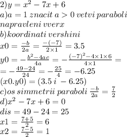 2)y = {x}^{2} - 7x + 6 \\ a)a = 1 \: znacit \: a 0 \: vetvi \: paraboli \\ napravleni \: vverx \\ b)koordinati \: vershini \\x0 = \frac{ - b}{2a} = \frac{ - ( - 7)}{2 \times 1} = 3.5 \\ y0 = - \frac{ {b}^{2} - 4ac}{4a} = - \frac{ {( - 7)}^{2} - 4 \times 1 \times 6}{4 \times 1} = \\ = - \frac{49 - 24}{24} = - \frac{25}{4} = - 6.25 \\ (x0.y0) = (3.5 \: i \: - 6.25) \\ c)os \: simmetrii \: paraboli \: \frac{ - b}{2a} = \frac{7}{2} \\ d) {x}^{2} - 7x + 6 = 0 \\ dis = 49 - 24 = 25 \\ x1 = \frac{7 + 5}{2} = 6 \\ x2 = \frac{7 - 5}{2} = 1