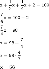 \displaystyle \tt x+\frac{1}{2}x+\frac{1}{4}x+2=100\\\\ \displaystyle \tt \frac{7}{4}x=100-2\\\\ \displaystyle \tt \frac{7}{4}x=98\\\\ \displaystyle \tt x=98\div\frac{7}{4}\\\\ \displaystyle \tt x=98\cdot\frac{4}{7}\\\\ \displaystyle \tt \bold{x=56}