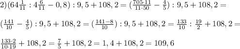 2) (64\frac{1}{11} : 4\frac{6}{11} - 0,8) : 9,5 + 108,2 = (\frac{705\cdot11}{11\cdot50} - \frac{4}{5}) : 9,5 + 108,2 =\\\\ (\frac{141}{10} - \frac{4}{5}) : 9,5 + 108,2 = (\frac{141-8}{10}) : 9,5 + 108,2 = \frac{133}{10} : \frac{19}{2} + 108,2 = \\\\\frac{133\cdot2}{10\cdot19} + 108,2 = \frac{7}{5} + 108,2 = 1,4 + 108,2 = 109,6