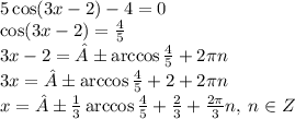 5 \cos(3x - 2) - 4 = 0 \\ \cos(3x - 2) = \frac{4}{5} \\ 3x - 2 = ± \arccos \frac{4}{5} + 2\pi n \\ 3x = ± \arccos\frac{4}{5}+ 2 + 2\pi n \\ x = ±\frac{1}{3} \arccos \frac{4}{5} + \frac{2}{3} + \frac{2\pi}{3} n, \: n \in Z