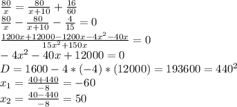 \frac{80}{x} =\frac{80}{x+10} +\frac{16}{60} \\\frac{80}{x} -\frac{80}{x+10} -\frac{4}{15}=0\\\frac{1200x+12000-1200x-4x^2-40x}{15x^2+150x} =0\\-4x^2-40x+12000=0\\D=1600-4*(-4)*(12000)=193600=440^2\\x_1=\frac{40+440}{-8} =-60\\x_2=\frac{40-440}{-8} =50
