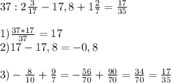 37:2 \frac{3}{17} -17,8+1 \frac{2}{7} =\frac{17}{35} \\\\1) \frac{37*17}{37} =17\\2) 17-17,8=-0,8\\\\3) -\frac{8}{10} +\frac{9}{7} =-\frac{56}{70} +\frac{90}{70} =\frac{34}{70} =\frac{17}{35}