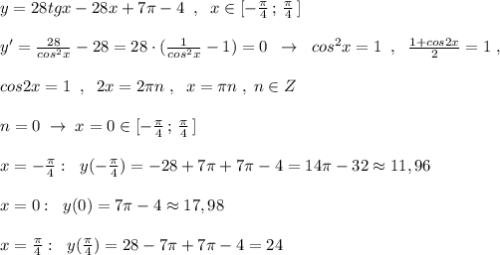 y=28tgx-28x+7\pi -4\; \; ,\; \; x\in [-\frac{\pi}{4}\, ;\, \frac{\pi}{4}\, ]\\\\y'=\frac{28}{cos^2x} -28=28\cdot (\frac{1}{cos^2x}-1)=0\; \; \to \; \; cos^2x=1\; \; ,\; \; \frac{1+cos2x}{2}=1\; ,\\\\cos2x=1\; \; ,\; \; 2x=2\pi n\; ,\; \; x=\pi n\; ,\; n\in Z\\\\n=0\; \to \; x=0\in [-\frac{\pi}{4}\, ;\, \frac{\pi}{4}\, ]\\\\x=-\frac{\pi}{4}:\; \; y(-\frac{\pi}{4})=-28+7\pi +7\pi -4=14\pi -32\approx 11,96\\\\x=0:\; \; y(0)=7\pi -4\approx 17,98\\\\x=\frac{\pi}{4}:\; \; y(\frac{\pi}{4})=28-7\pi +7\pi -4=24