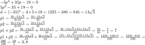 -5p^2+35p-19=0\\5p^2-35+19=0\\d=(-35)^2-4*5*19=1225-380=845=13\sqrt{5}\\p1=\frac{35-13\sqrt{5} }{2*10}=\frac{35-13\sqrt{5} }{10} \\p2= \frac{35+13\sqrt{5} }{2*10}=\frac{35+13\sqrt{5} }{10} \\p1+p2=\frac{35-13\sqrt{5} }{10} +\frac{35+13\sqrt{5} }{10} =\frac{35-13\sqrt{5}+35+13\sqrt{5} }{10}=\frac{70}{10}=\frac{7}{1} =7\\p1*p2=\frac{35-13\sqrt{5} }{10} *\frac{35+13\sqrt{5} }{10} =\frac{(35-13\sqrt{5})*(35+13\sqrt{5})}{100} =\frac{1225-169*5}{100} =\frac{1225-845}{100} =\frac{380}{100} =\frac{19}{5} =3,8