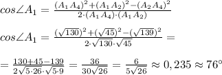cos \angle A_1 = \frac{(A_1A_4)^2+(A_1A_2)^2-(A_2A_4)^2}{2\cdot (A_1A_4)\cdot (A_1A_2) }\\\\cos \angle A_1 = \frac{(\sqrt{130} )^2+(\sqrt{45})^2-(\sqrt{139})^2}{2\cdot \sqrt{130}\cdot \sqrt{45} } =\\\\= \frac{130+45-139}{2\sqrt{5\cdot 26} \cdot \sqrt{5\cdot 9}} =\frac{36}{30\sqrt{26}} =\frac{6}{5\sqrt{26}} \approx 0,235 \approx 76 \°