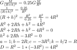 G\frac{M}{(R + h)^2} = 0.25G\frac{M}{R^2}\\\frac{1}{(R + h)^2} = \frac{0.25}{R^2}\\(R + h)^2 = \frac{R^2}{0.25} = \frac{R^2}{\frac{1}{4}} = 4R^2\\R^2 + 2Rh + h^2 = 4R^2\\R^2 + 2Rh + h^2 - 4R^2 = 0\\h^2 + 2Rh - 3R^2 = 0\\a = 1; b = 2R; c = -3R^2; k = b/2 = R\\D = R^2 - 1 * (-3R^2) = 4R^2\\