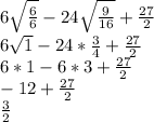 6\sqrt \frac{6}{6} }-24\sqrt \frac{9}{16} }+\frac{27}{2} \\6\sqrt{1} -24*\frac{3}{4}+\frac{27}{2} \\ 6*1-6*3+\frac{27}{2}\\ -12+\frac{27}{2}\\\frac{3}{2}