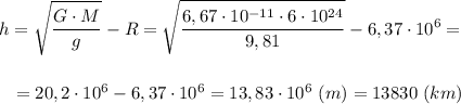 \displaystyle h=\sqrt{\frac{G\cdot M}{g}}-R=\sqrt{\frac{6,67\cdot10^{-11}\cdot6\cdot10^{24}}{9,81}}-6,37\cdot10^{6}=\\\\\\{} \ \ =20,2\cdot10^{6}-6,37\cdot10^{6}=13,83\cdot10^{6} \ (m)=13830 \ (km)