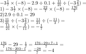 - 3 \frac{1}{7} \times ( - 8) - 2.9 \div 0.1 + \frac{11}{21} \div ( - 3 \frac{2}{3} ) = \\1) - 3 \frac{1}{7} \times ( - 8) = - \frac{22}{7} \times ( - 8) = \frac{176}{7} \\ 2)2.9 \div 0.1 = 29 \\ 3) \frac{11}{21} \div ( - 3 \frac{2}{3} ) = \frac{11}{21} \div ( - \frac{11}{3} ) = \\ = \frac{11}{21} \times ( - \frac{3}{11} ) = - \frac{1}{7} \\ \\ \\ \frac{176}{7} - 29 - \frac{1}{7} = \frac{176 - 29 \times 7 - 1}{7} = \\ = \frac{176 - 203 - 1}{7} = \frac{ - 28}{7} = - 4