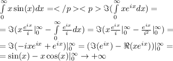 \int \limits _0^{ \infty }x \sin(x) dx = {\displaystyle \Im }( \int \limits _0^{ \infty }x {e}^{ix} dx) = \\ = {\displaystyle \Im }( x \frac{ {e}^{ix} }{i} |_{0}^{ \infty } - \int \limits _0^{ \infty } \frac{ {e}^{ix} }{i} dx) = {\displaystyle \Im }( x \frac{ {e}^{ix} }{i} |_{0}^{ \infty } - \frac{ {e}^{ix} }{ {i}^{2} }|_{0}^{ \infty }) = \\ = {\displaystyle \Im } ( - ix {e}^{ix} + {e}^{ix} )|_{0}^{ \infty } = ( {\displaystyle \Im }( {e}^{ix} ) - {\displaystyle \Re }(x {e}^{ix} )) |_{0}^{ \infty }= \\ = \sin(x) - x \cos(x) |_{0}^{ \infty } \rightarrow + \infty