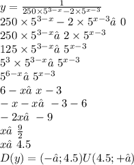 y = \frac{1}{250 \times {5}^{3 - x} - 2 \times {5}^{x - 3} } \\ 250 \times {5}^{3 - x} - 2 \times {5}^{x - 3} ≠0 \\ 250 \times {5}^{3 - x} ≠2 \times {5}^{x - 3} \\ 125 \times {5}^{3 - x} ≠{5}^{x - 3} \\ {5}^{3} \times {5}^{3 - x} ≠{5}^{x - 3} \\ {5}^{6 - x} ≠{5}^{x - 3} \\ 6 - x ≠x - 3 \\ - x - x≠ - 3 - 6 \\ - 2x ≠ - 9 \\ x ≠ \frac{9}{2} \\ x ≠4.5 \\ D(y) = (-∞; 4.5) U (4.5; +∞)