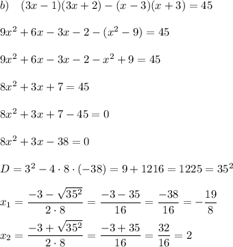b) \quad (3x-1)(3x+2)-(x-3)(x+3)=45 \\\\ 9x^2+6x-3x-2-(x^2-9)=45 \\\\ 9x^2+6x-3x-2-x^2+9=45 \\\\ 8x^2+3x+7=45 \\\\ 8x^2+3x+7-45=0 \\\\ 8x^2+3x-38=0 \\\\ D = 3^2-4\cdot 8\cdot (-38) = 9 + 1216 = 1225 = 35^2 \\\\ \displaystyle x_1 = \frac{-3-\sqrt{35^2}}{2\cdot 8} = \frac{-3-35}{16} = \frac{-38}{16} = -\frac{19}{8} \\\\ \displaystyle x_2 = \frac{-3+\sqrt{35^2}}{2\cdot 8} = \frac{-3+35}{16} = \frac{32}{16} = 2