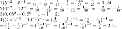 1)5^{-2} +5^{-1} =\frac{1}{5^{2} }+\frac{1}{5^{1} } =\frac{1}{25}+\frac{1}{5}=\frac{1+5}{25}=\frac{6}{25} =0,24. \\ 2)6^{-2} -12^{-1} =\frac{1}{6^{2} } -\frac{1}{12^{1} } =\frac{1}{36}-\frac{1}{12}=\frac{1-3}{36} =-\frac{2}{36}=-\frac{1}{18} .\\3)0,08^{0} +0,9^{0} =1+1=2.\\4)(4*2^{-3} -10^{-1} )^{-1} =(\frac{4}{2^{3} } -\frac{1}{10^{1} } )^{-1} =(\frac{4}{8} -\frac{1}{10})^{-1} =\\=(\frac{1}{2} -\frac{1}{10} )^{-1}=(\frac{5-1}{10})^{-1}=(\frac{4}{10})^{-1} =(\frac{2}{5} )^{-1}=\frac{5}{2}=2,5.
