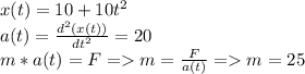 x(t) = 10 + 10t^2\\a(t) = \frac{d^2(x(t))}{dt^2} = 20\\m*a(t) = F = m = \frac{F}{a(t)} = m = 25