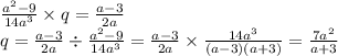 \frac{ {a}^{2} - 9}{14 {a}^{3} } \times q = \frac{a - 3}{2a} \\ q = \frac{a - 3}{2a} \div \frac{ {a}^{2} - 9 }{14 {a}^{3} } = \frac{a - 3}{2a} \times \frac{14 {a}^{3} }{(a - 3)(a + 3)} = \frac{7 {a}^{2} }{a + 3}