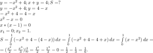 y=-x^{2} +4;x+y=4;S=?\\y=-x^{2}+4; y=4-x\\ -x^{2} +4=4-x\\ x^{2} -x=0\\ x*(x-1)=0\\x_{1} =0;x_{2} =1.\\S=\int\limits^1_0 {(-x^{2} +4-(4-x))} \, dx =\int\limits^1_0 {(-x^{2} +4-4+x)} \, dx=\int\limits^1_0 {(x-x^{2} )} \, dx =\\ =(\frac{x^{2} }{2} -\frac{x^{3} }{3}) |_{0} ^{1} =\frac{1^{2} }{2} -\frac{1^{3} }{3} -0=\frac{1}{2}- \frac{1}{3} =\frac{1}{6} .