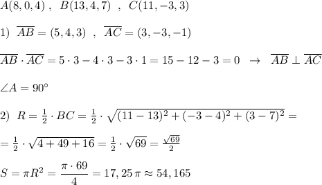 A(8,0,4)\; ,\; \; B(13,4,7)\; \; ,\; \; C(11,-3,3)\\\\1)\; \; \overline{AB}=(5,4,3)\; \; ,\; \; \overline{AC}=(3,-3,-1)\\\\\overline{AB}\cdot \overline{AC}=5\cdot 3-4\cdot 3-3\cdot 1=15-12-3=0\; \; \to \; \; \overline{AB}\perp \overline{AC}\\\\\angle A=90^\circ \\\\2)\; \; R=\frac{1}{2}\cdot BC=\frac{1}{2}\cdot \sqrt{(11-13)^2+(-3-4)^2+(3-7)^2}=\\\\=\frac{1}{2}\cdot \sqrt{4+49+16}=\frac{1}{2}\cdot \sqrt{69}=\frac{\sqrt{69}}{2}\\\\S=\pi R^2=\dfrac{\pi \cdot 69}{4}=17,25\, \pi \approx 54,165